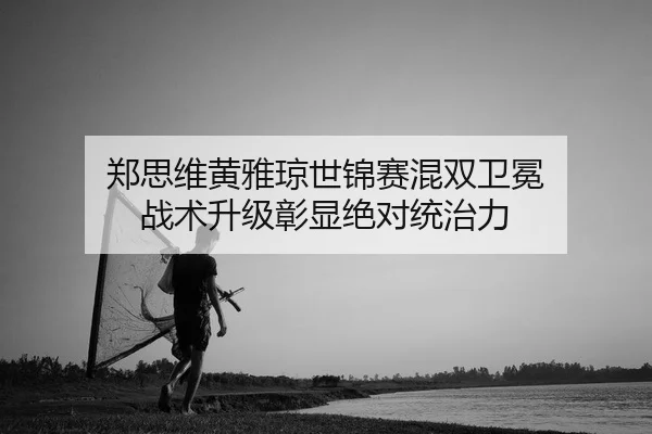 郑思维黄雅琼世锦赛混双卫冕 战术升级彰显绝对统治力